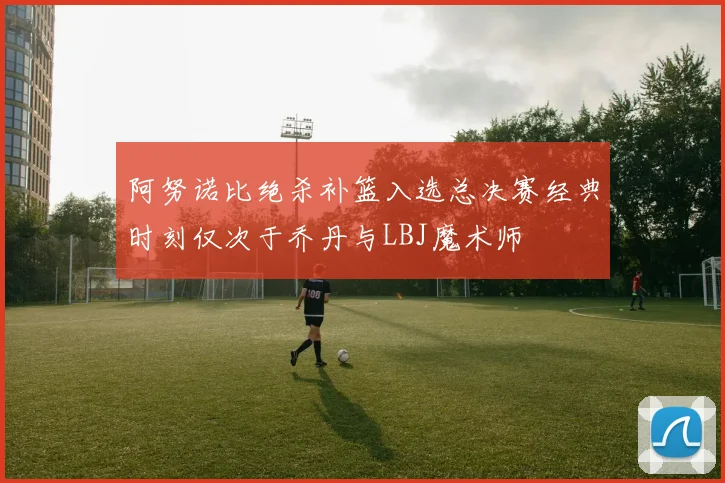 阿努诺比绝杀补篮入选总决赛经典时刻仅次于乔丹与LBJ魔术师