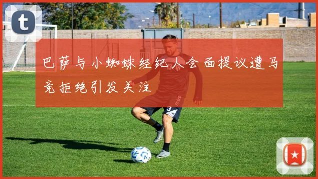 巴萨与小蜘蛛经纪人会面提议遭马竞拒绝引发关注
