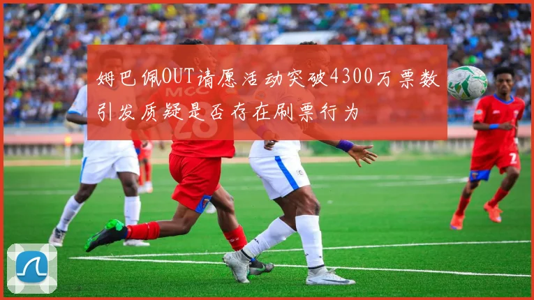 姆巴佩OUT请愿活动突破4300万票数引发质疑是否存在刷票行为