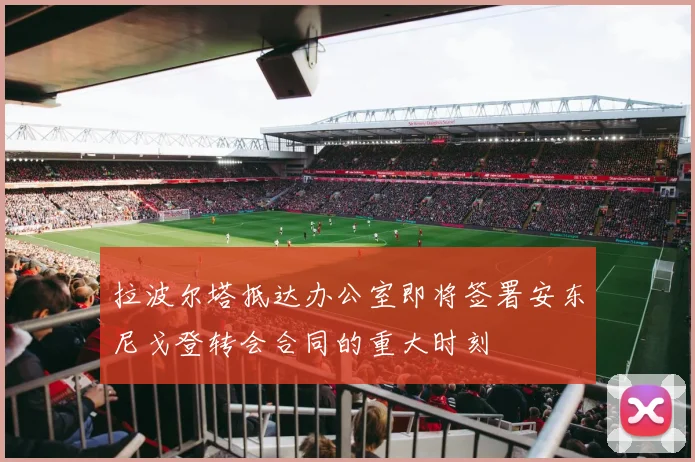 拉波尔塔抵达办公室即将签署安东尼戈登转会合同的重大时刻
