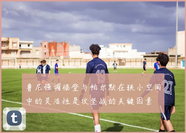 鲁尼强调福登与帕尔默在狭小空间中的灵活性是攻坚战的关键因素