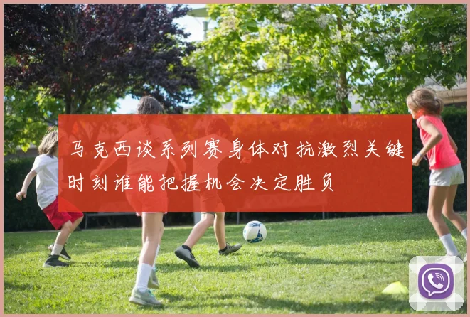 马克西谈系列赛身体对抗激烈关键时刻谁能把握机会决定胜负