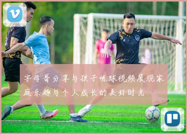 字母哥分享与孩子练球视频展现家庭乐趣与个人成长的美好时光