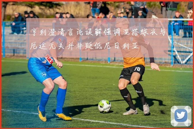 亨利澄清言论误解强调混搭球衣与厄运无关并非贬低尼日利亚