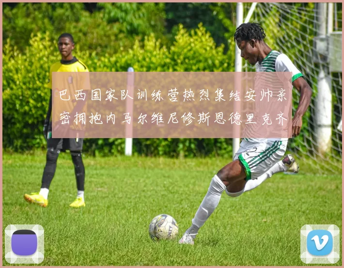 巴西国家队训练营热烈集结安帅亲密拥抱内马尔维尼修斯恩德里克齐亮相