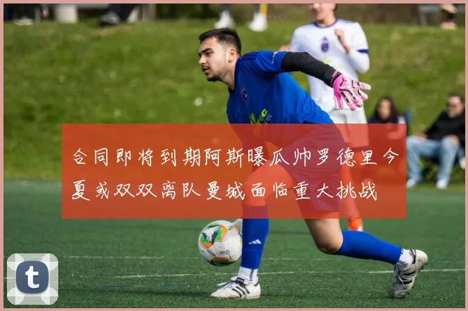 合同即将到期阿斯曝瓜帅罗德里今夏或双双离队曼城面临重大挑战