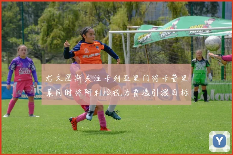 尤文图斯关注卡利亚里门将卡普里莱同时将阿利松视为首选引援目标