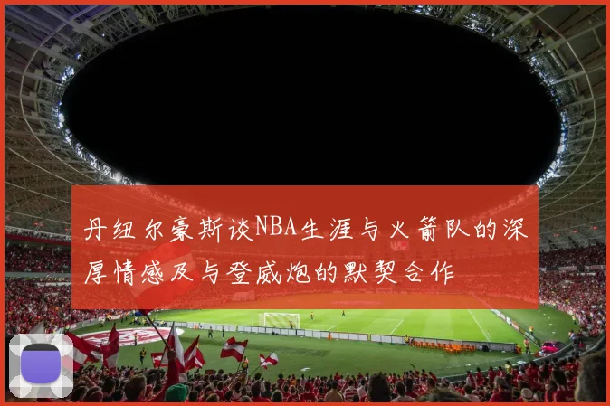 丹纽尔豪斯谈NBA生涯与火箭队的深厚情感及与登威炮的默契合作