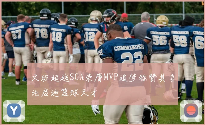 文班超越SGA荣膺MVP追梦称赞其言论启迪篮球天才