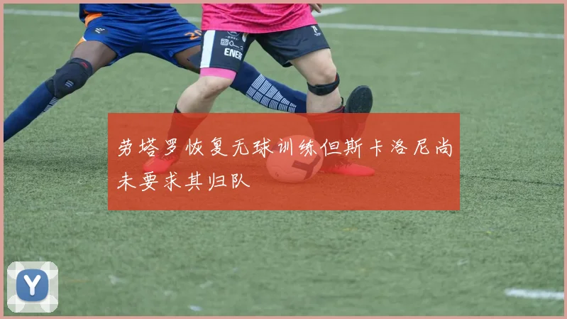 劳塔罗恢复无球训练但斯卡洛尼尚未要求其归队