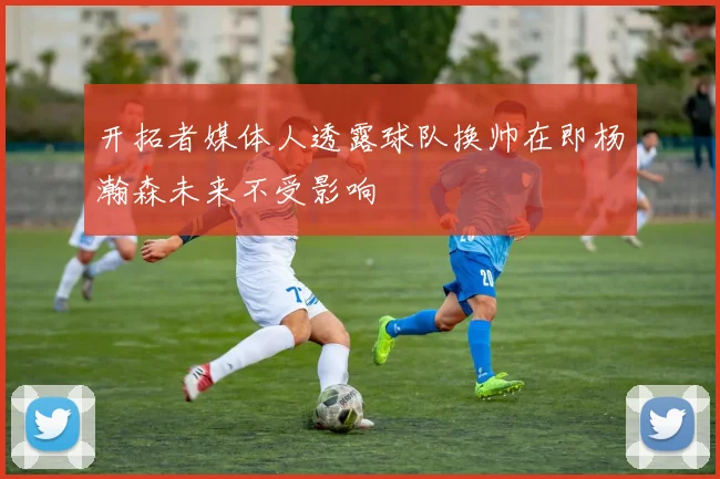 开拓者媒体人透露球队换帅在即杨瀚森未来不受影响
