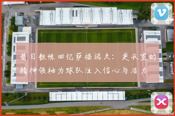 昔日教练回忆萨福诺夫：更衣室的精神领袖为球队注入信心与活力
