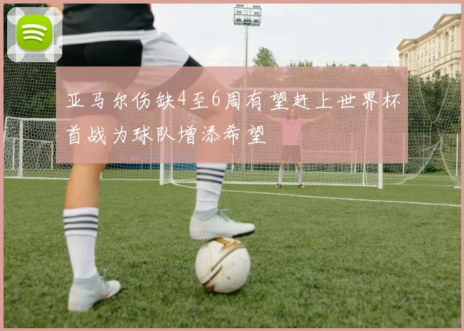 亚马尔伤缺4至6周有望赶上世界杯首战为球队增添希望
