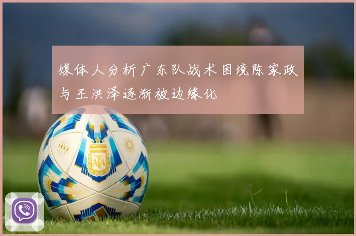 媒体人分析广东队战术困境陈家政与王洪泽逐渐被边缘化