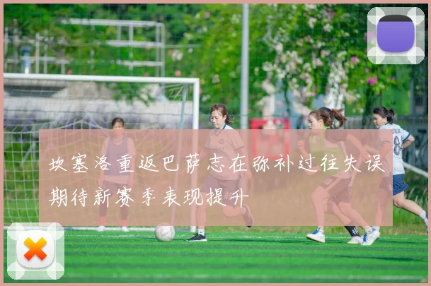 坎塞洛重返巴萨志在弥补过往失误期待新赛季表现提升