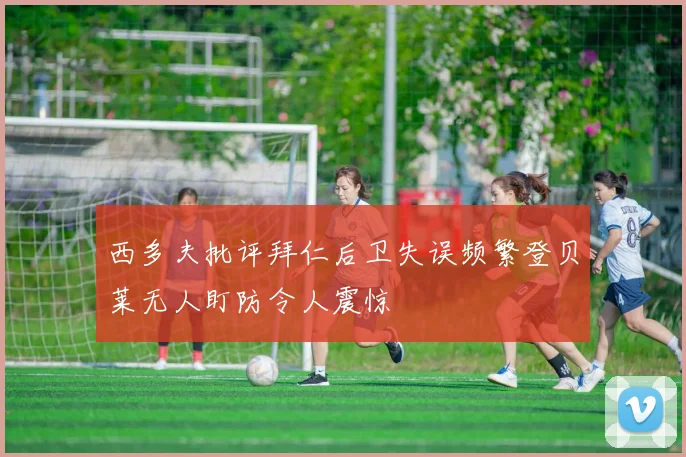 西多夫批评拜仁后卫失误频繁登贝莱无人盯防令人震惊